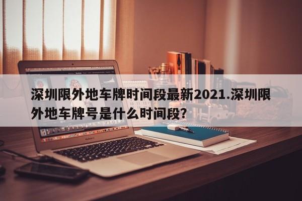 深圳限外地车牌时间段最新2021.深圳限外地车牌号是什么时间段?