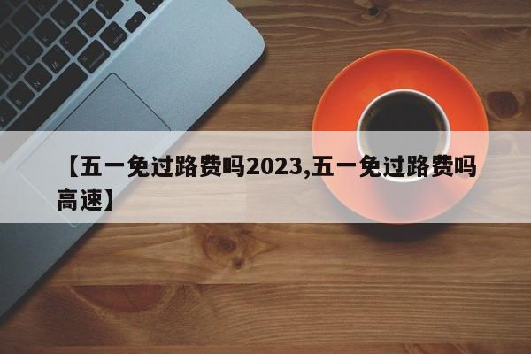 【五一免过路费吗2023,五一免过路费吗高速】