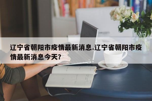 辽宁省朝阳市疫情最新消息.辽宁省朝阳市疫情最新消息今天?