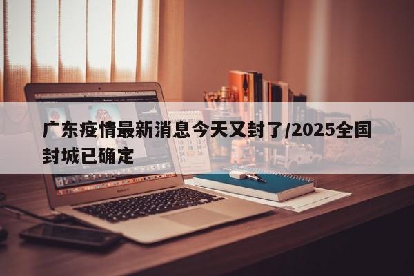 广东疫情最新消息今天又封了/2025全国封城已确定