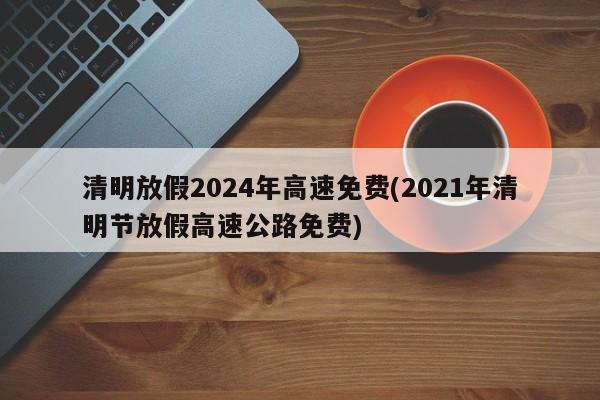 清明放假2024年高速免费(2021年清明节放假高速公路免费)