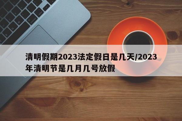 清明假期2023法定假日是几天/2023年清明节是几月几号放假
