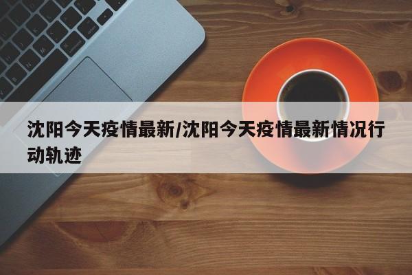 沈阳今天疫情最新/沈阳今天疫情最新情况行动轨迹