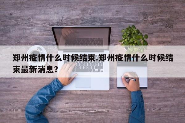 郑州疫情什么时候结束.郑州疫情什么时候结束最新消息?