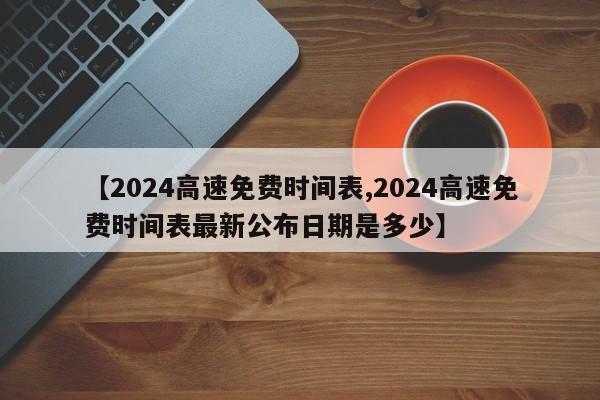 【2024高速免费时间表,2024高速免费时间表最新公布日期是多少】