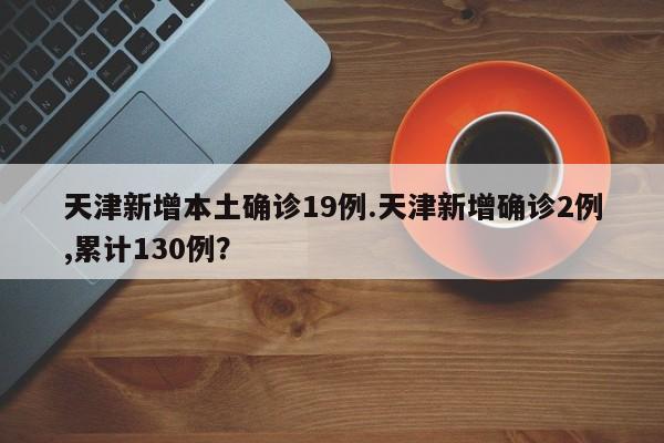 天津新增本土确诊19例.天津新增确诊2例,累计130例?