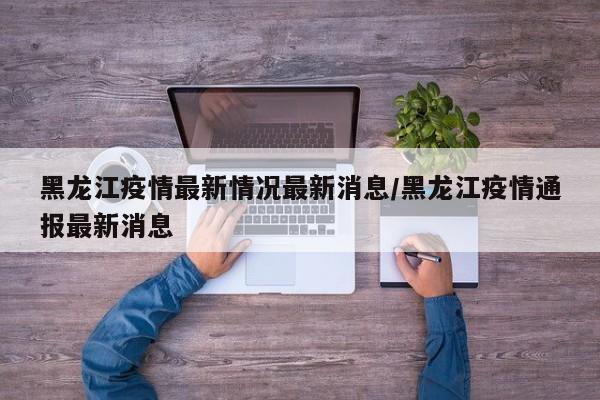 黑龙江疫情最新情况最新消息/黑龙江疫情通报最新消息