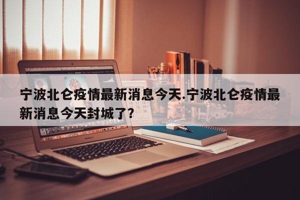 宁波北仑疫情最新消息今天.宁波北仑疫情最新消息今天封城了?