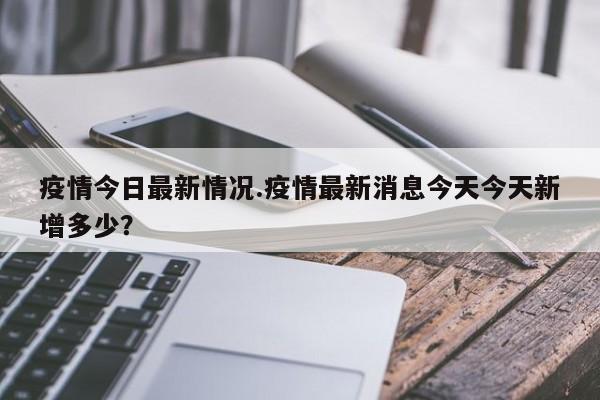 疫情今日最新情况.疫情最新消息今天今天新增多少?