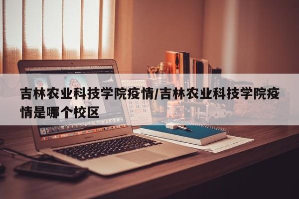 吉林农业科技学院疫情/吉林农业科技学院疫情是哪个校区