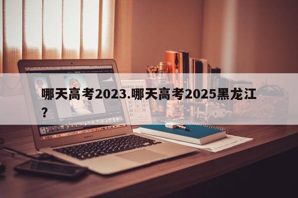 哪天高考2023.哪天高考2025黑龙江?