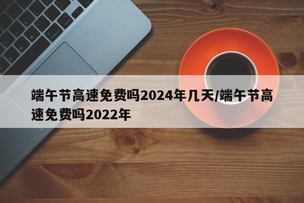 端午节高速免费吗2024年几天/端午节高速免费吗2022年