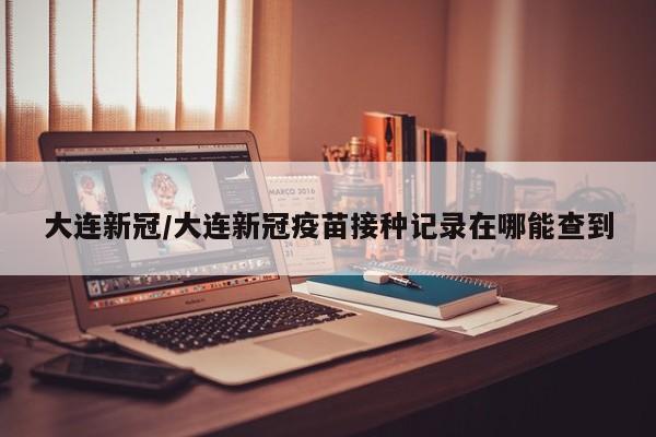 大连新冠/大连新冠疫苗接种记录在哪能查到
