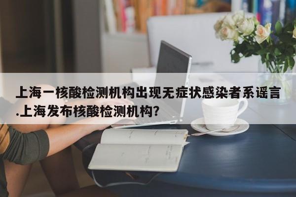 上海一核酸检测机构出现无症状感染者系谣言.上海发布核酸检测机构?