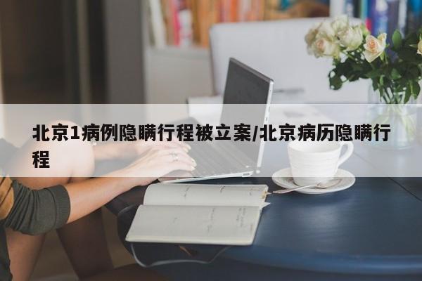北京1病例隐瞒行程被立案/北京病历隐瞒行程