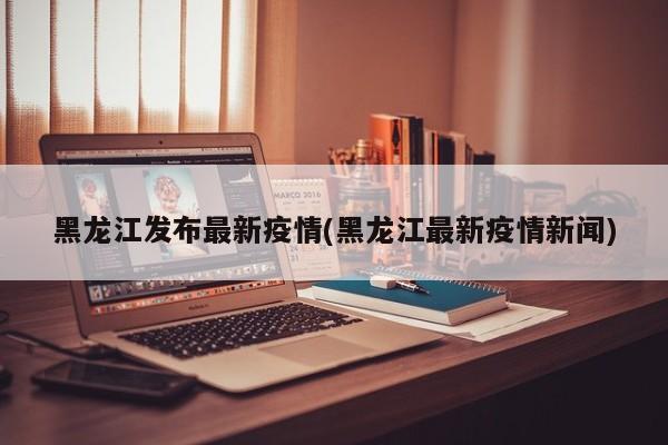 黑龙江发布最新疫情(黑龙江最新疫情新闻)