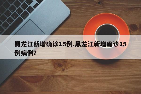 黑龙江新增确诊15例.黑龙江新增确诊15例病例?