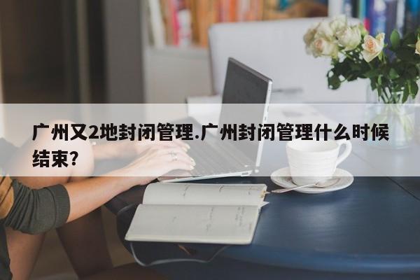 广州又2地封闭管理.广州封闭管理什么时候结束?