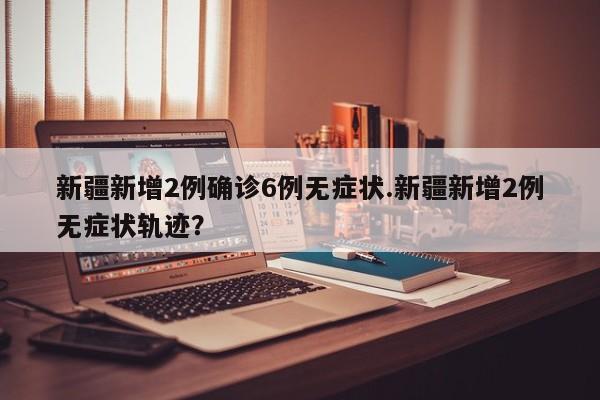 新疆新增2例确诊6例无症状.新疆新增2例无症状轨迹?