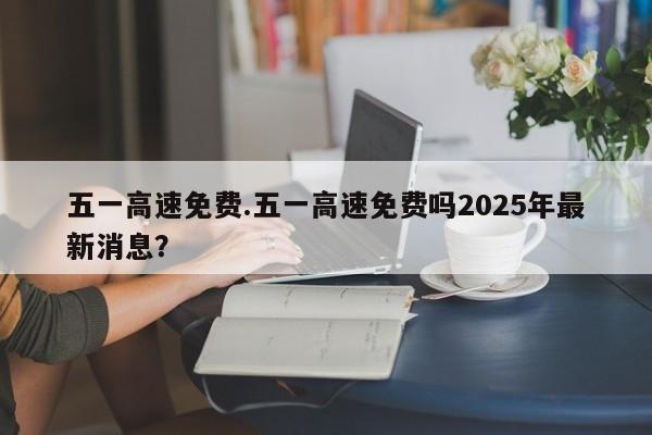 五一高速免费.五一高速免费吗2025年最新消息?