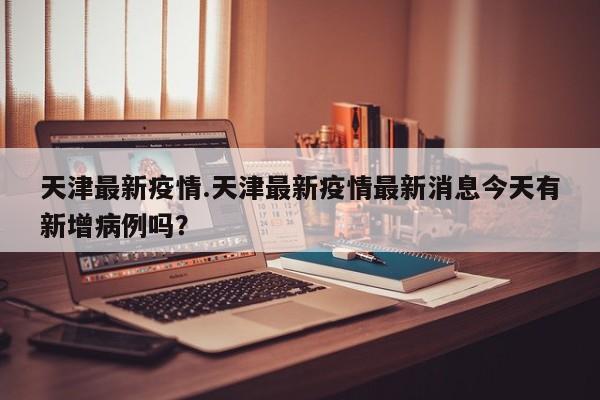 天津最新疫情.天津最新疫情最新消息今天有新增病例吗?
