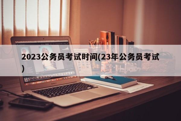 2023公务员考试时间(23年公务员考试)