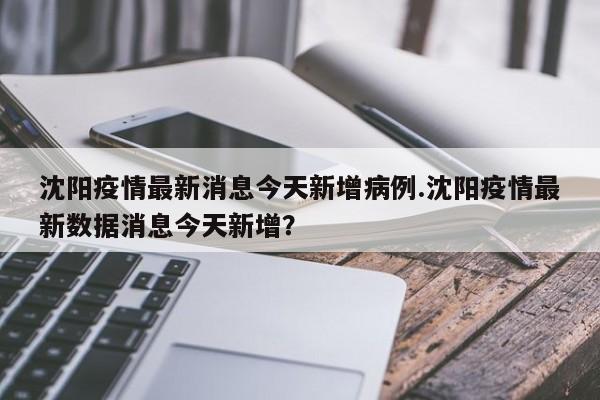 沈阳疫情最新消息今天新增病例.沈阳疫情最新数据消息今天新增?