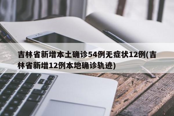 吉林省新增本土确诊54例无症状12例(吉林省新增12例本地确诊轨迹)