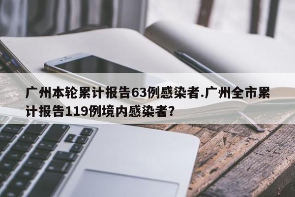 广州本轮累计报告63例感染者.广州全市累计报告119例境内感染者?